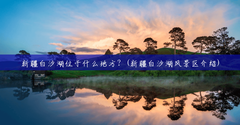新疆白沙湖位于什么地方？(新疆白沙湖风景区介绍)