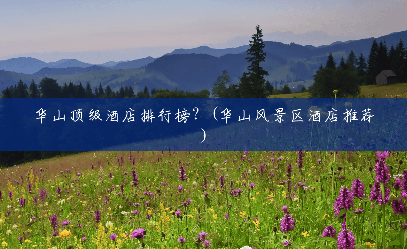 华山顶级酒店排行榜?(华山风景区酒店推荐) 华山顶级酒店排行榜?(华山风景区酒店推荐)
