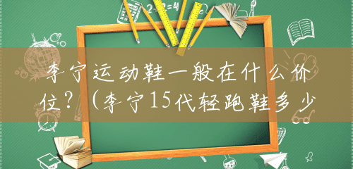 李宁运动鞋一般在什么价位?(李宁15代轻跑鞋多少钱一双) 李宁运动鞋一般在什么价位?(李宁15代轻跑鞋多少钱一双)