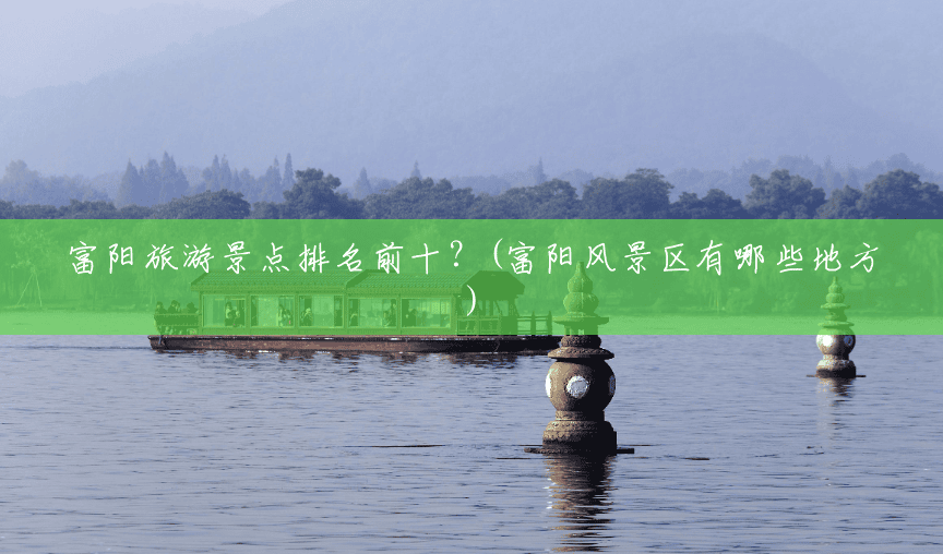 富阳旅游景点排名前十？(富阳风景区有哪些地方)