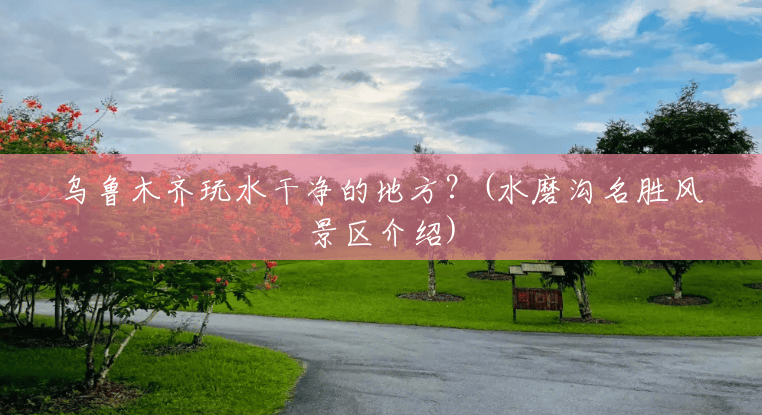 乌鲁木齐玩水干净的地方?(水磨沟名胜风景区介绍) 乌鲁木齐玩水干净的地方?(水磨沟名胜风景区介绍)