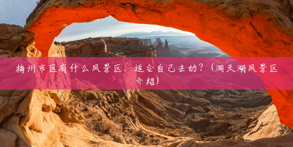 梅州市区有什么风景区。适合自己去的?(洞天湖风景区介绍) 梅州市区有什么风景区。适合自己去的?(洞天湖风景区介绍)