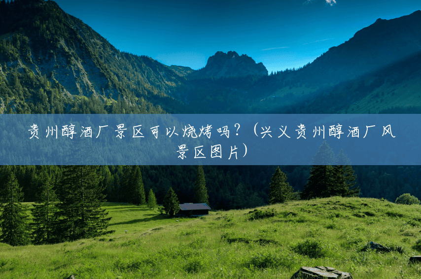 贵州醇酒厂景区可以烧烤吗?(兴义贵州醇酒厂风景区图片) 贵州醇酒厂景区可以烧烤吗?(兴义贵州醇酒厂风景区图片)
