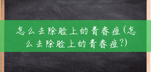 怎么去除脸上的青春痘(怎么去除脸上的青春痘?)
