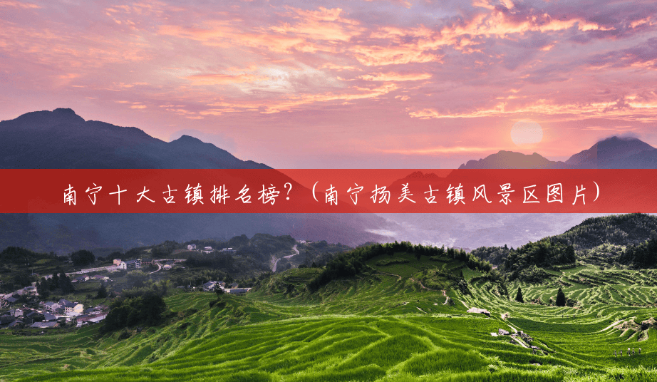 南宁十大古镇排名榜？(南宁扬美古镇风景区图片)