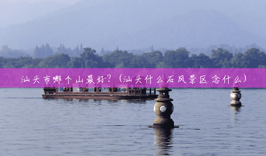 汕头市哪个山最好?(汕头什么石风景区 念什么) 汕头市哪个山最好?(汕头什么石风景区 念什么)
