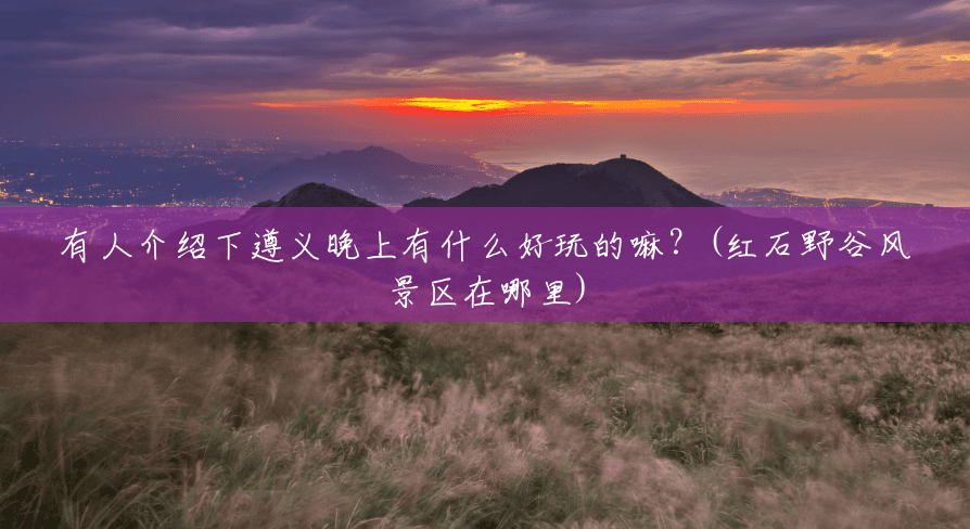 有人介绍下遵义晚上有什么好玩的嘛?(红石野谷风景区在哪里) 有人介绍下遵义晚上有什么好玩的嘛?(红石野谷风景区在哪里)