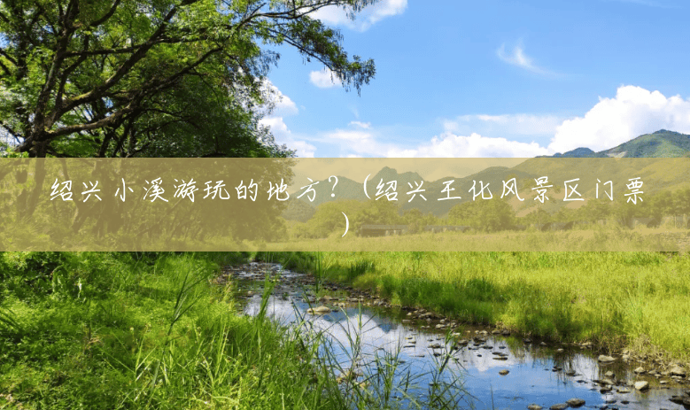 绍兴小溪游玩的地方?(绍兴王化风景区门票) 绍兴小溪游玩的地方?(绍兴王化风景区门票)