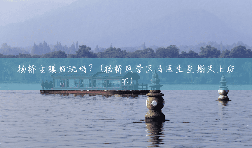 杨桥古镇好玩吗?(杨桥风景区马医生星期天上班不) 杨桥古镇好玩吗?(杨桥风景区马医生星期天上班不)