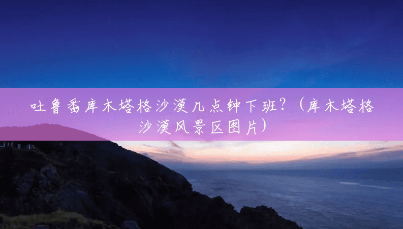 吐鲁番库木塔格沙漠几点钟下班?(库木塔格沙漠风景区图片) 吐鲁番库木塔格沙漠几点钟下班?(库木塔格沙漠风景区图片)