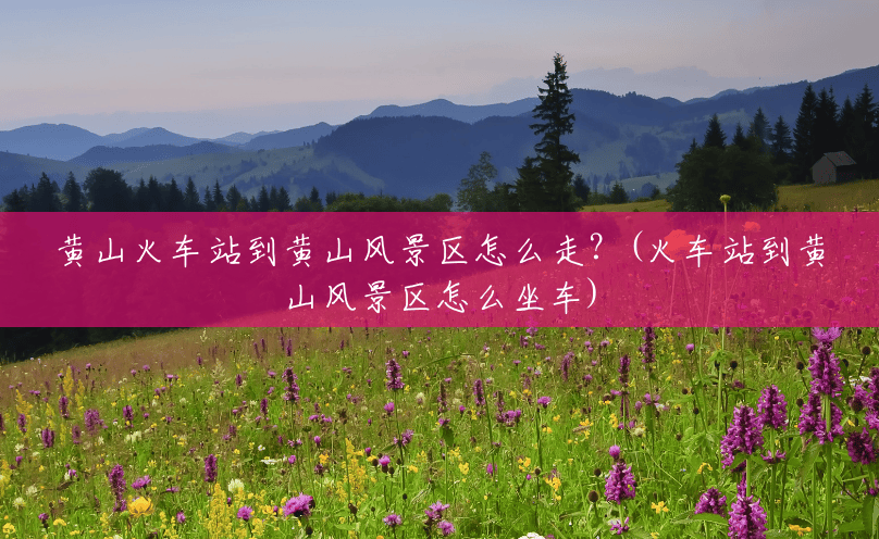黄山火车站到黄山风景区怎么走?(火车站到黄山风景区怎么坐车) 黄山火车站到黄山风景区怎么走?(火车站到黄山风景区怎么坐车)