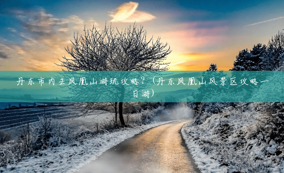 丹东市内去凤凰山游玩攻略?(丹东凤凰山风景区攻略一日游) 丹东市内去凤凰山游玩攻略?(丹东凤凰山风景区攻略一日游)