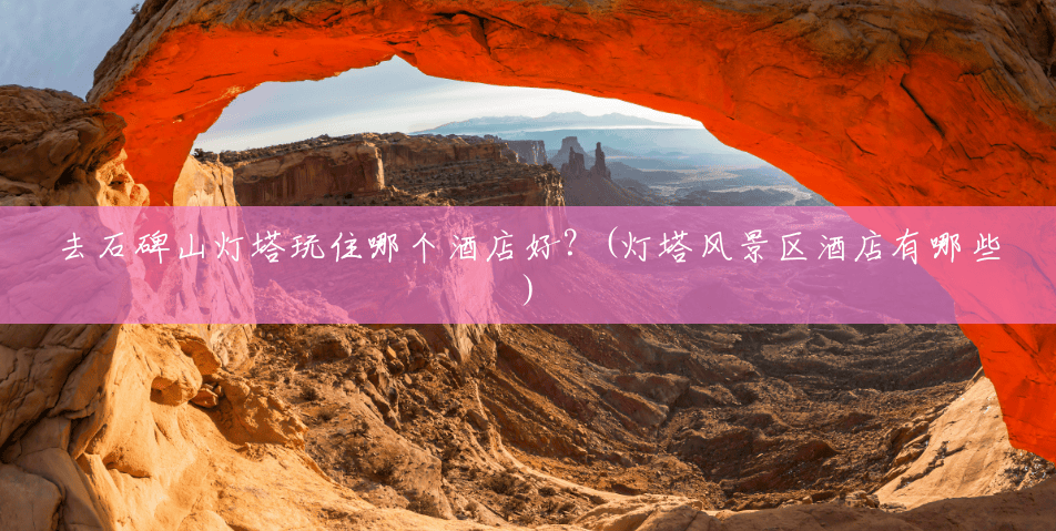 去石碑山灯塔玩住哪个酒店好？(灯塔风景区酒店有哪些)