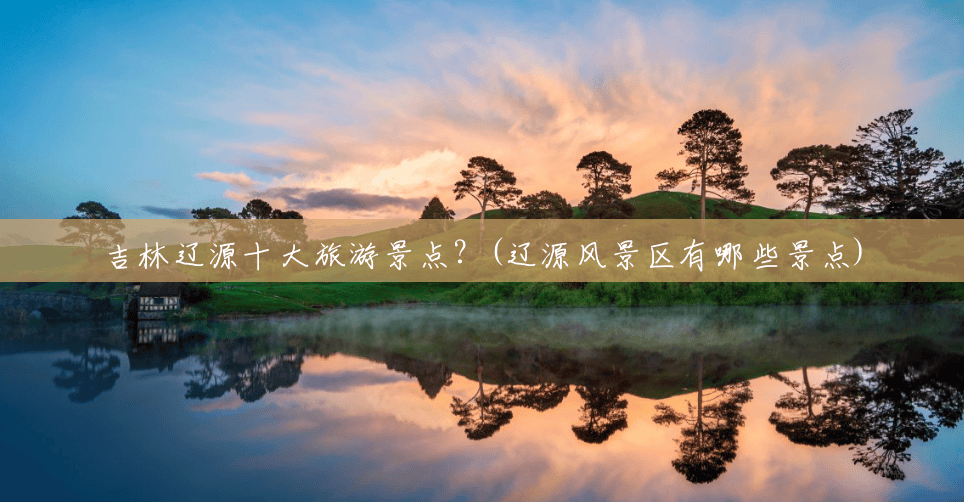 吉林辽源十大旅游景点?(辽源风景区有哪些景点) 吉林辽源十大旅游景点?(辽源风景区有哪些景点)
