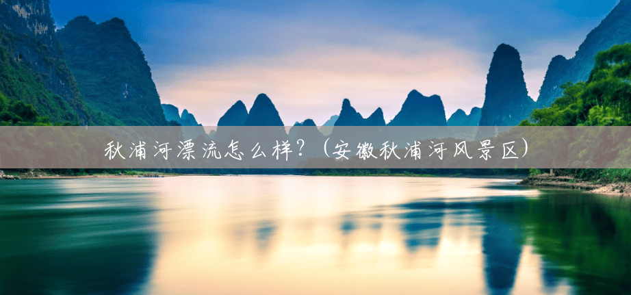 秋浦河漂流怎么样?(安徽秋浦河风景区) 秋浦河漂流怎么样?(安徽秋浦河风景区)