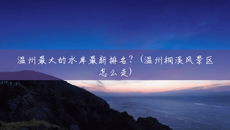 温州最大的水库最新排名?(温州桐溪风景区怎么走) 温州最大的水库最新排名?(温州桐溪风景区怎么走)