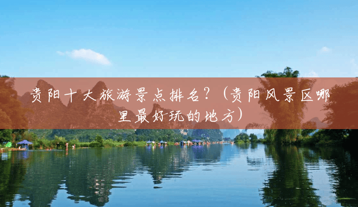 贵阳十大旅游景点排名?(贵阳风景区哪里最好玩的地方) 贵阳十大旅游景点排名?(贵阳风景区哪里最好玩的地方)