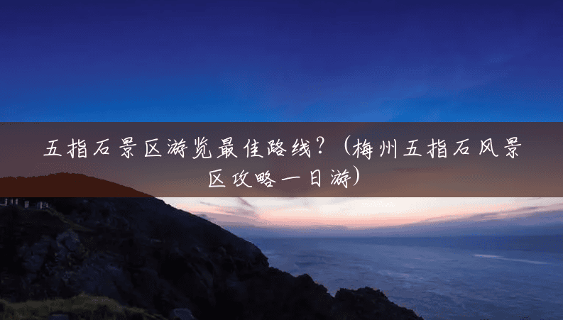 五指石景区游览最佳路线?(梅州五指石风景区攻略一日游) 五指石景区游览最佳路线?(梅州五指石风景区攻略一日游)