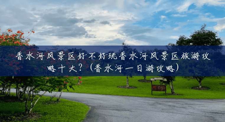 香水河风景区好不好玩香水河风景区旅游攻略十大?(香水河一日游攻略) 香水河风景区好不好玩香水河风景区旅游攻略十大?(香水河一日游攻略)