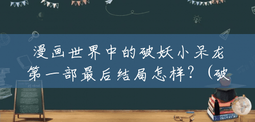 漫画世界中的破妖小呆龙第一部最后结局怎样？(破妖小呆龙一共多少册书)