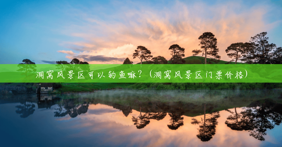 洞窝风景区可以钓鱼嘛？(洞窝风景区门票价格)