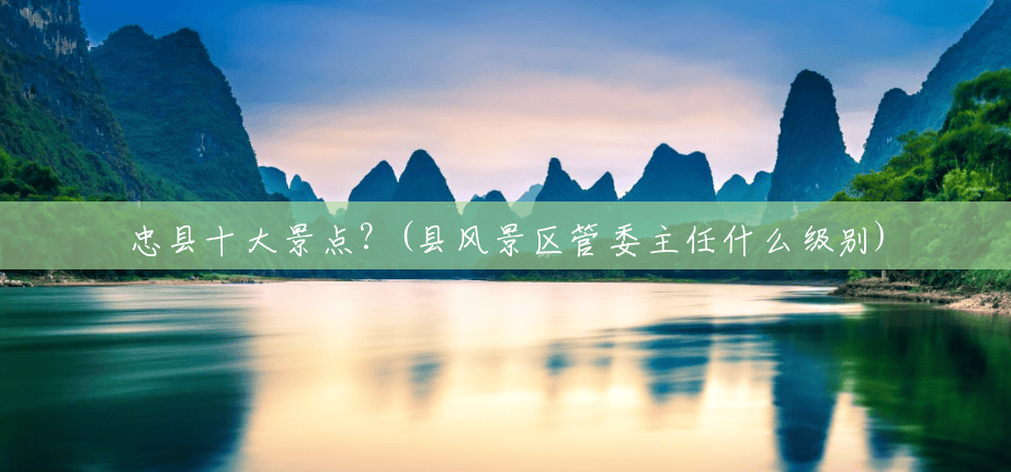 忠县十大景点?(县风景区管委主任什么级别) 忠县十大景点?(县风景区管委主任什么级别)
