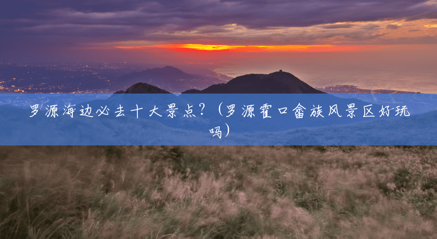 罗源海边必去十大景点?(罗源霍口畲族风景区好玩吗) 罗源海边必去十大景点?(罗源霍口畲族风景区好玩吗)
