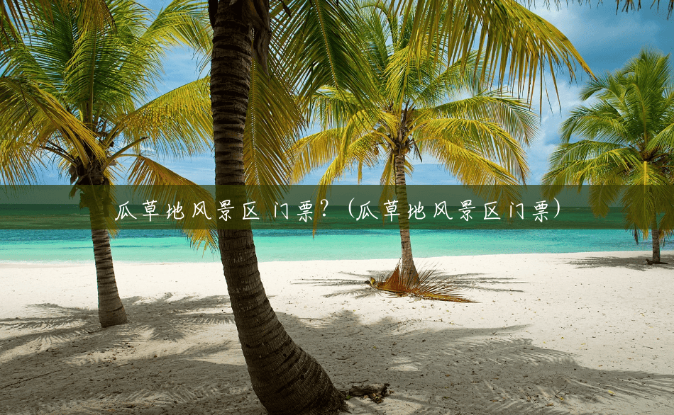 瓜草地风景区 门票?(瓜草地风景区门票) 瓜草地风景区 门票?(瓜草地风景区门票)
