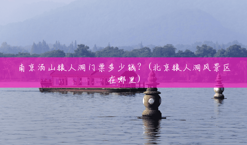 南京汤山猿人洞门票多少钱?(北京猿人洞风景区在哪里) 南京汤山猿人洞门票多少钱?(北京猿人洞风景区在哪里)