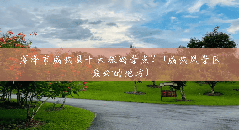 菏泽市成武县十大旅游景点？(成武风景区最好的地方)