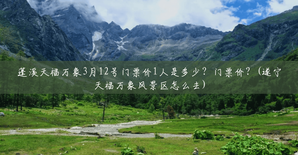 蓬溪天福万象3月12号门票价1人是多少？门票价？(遂宁天福万象风景区怎么去)
