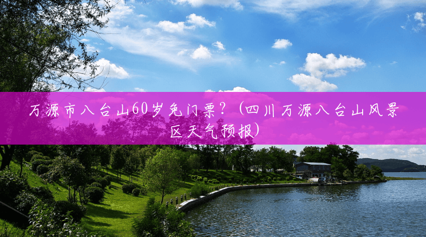 万源市八台山60岁免门票?(四川万源八台山风景区天气预报) 万源市八台山60岁免门票?(四川万源八台山风景区天气预报)