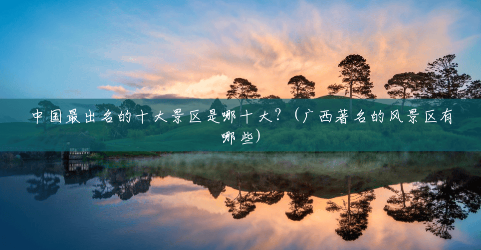 中国最出名的十大景区是哪十大?(广西著名的风景区有哪些) 中国最出名的十大景区是哪十大?(广西著名的风景区有哪些)
