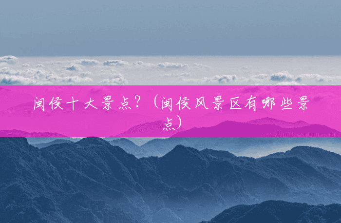 闽侯十大景点?(闽侯风景区有哪些景点) 闽侯十大景点?(闽侯风景区有哪些景点)