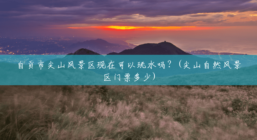 自贡市尖山风景区现在可以玩水吗?(尖山自然风景区门票多少) 自贡市尖山风景区现在可以玩水吗?(尖山自然风景区门票多少)