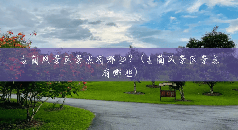 古蔺风景区景点有哪些?(古蔺风景区景点有哪些) 古蔺风景区景点有哪些?(古蔺风景区景点有哪些)