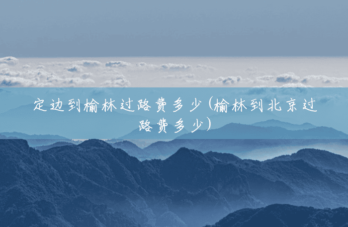 定边到榆林过路费多少(榆林到北京过路费多少) 定边到榆林过路费多少(榆林到北京过路费多少)