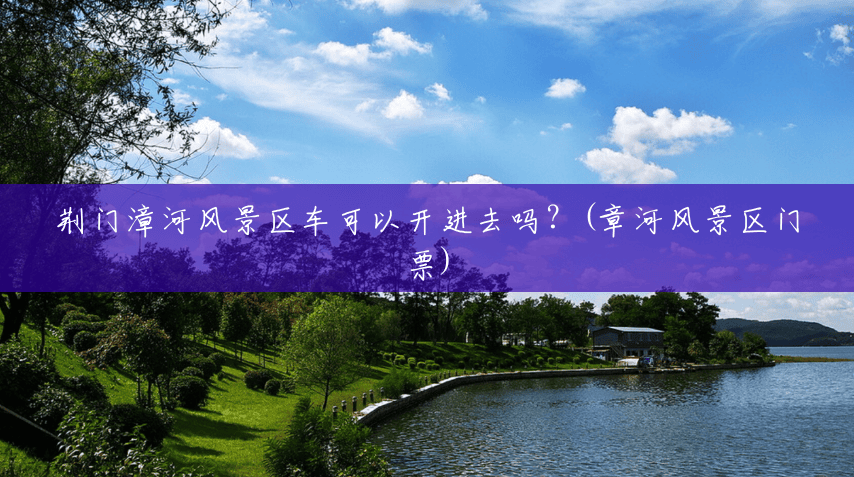 荆门漳河风景区车可以开进去吗?(章河风景区门票) 荆门漳河风景区车可以开进去吗?(章河风景区门票)