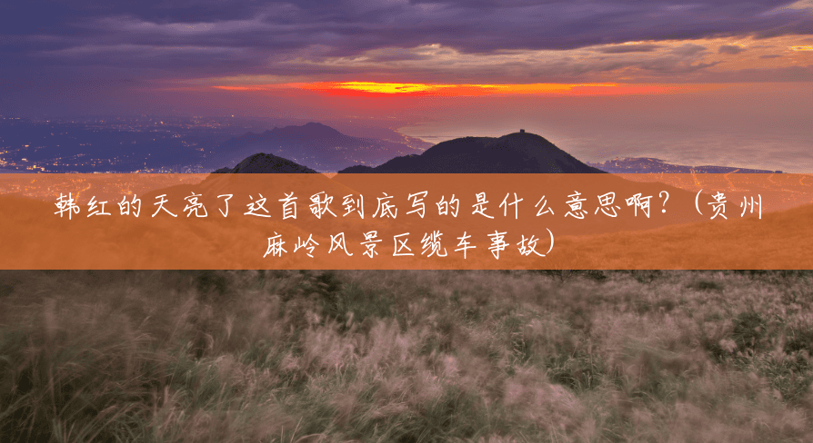 韩红的天亮了这首歌到底写的是什么意思啊?(贵州麻岭风景区缆车事故) 韩红的天亮了这首歌到底写的是什么意思啊?(贵州麻岭风景区缆车事故)