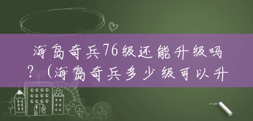 海岛奇兵76级还能升级吗?(海岛奇兵多少级可以升16本) 海岛奇兵76级还能升级吗?(海岛奇兵多少级可以升16本)
