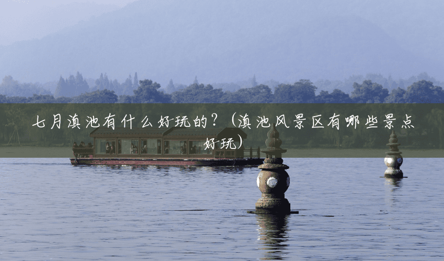 七月滇池有什么好玩的？(滇池风景区有哪些景点好玩)