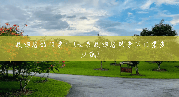 鼓鸣岩的门票?(长泰鼓鸣岩风景区门票多少钱) 鼓鸣岩的门票?(长泰鼓鸣岩风景区门票多少钱)