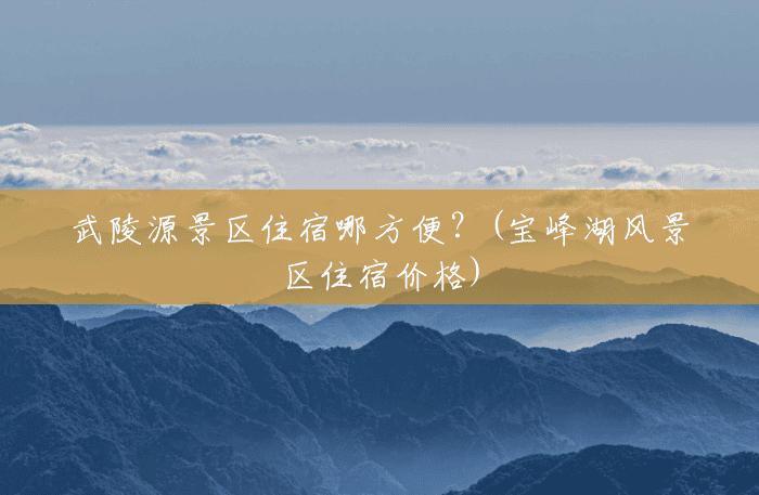 武陵源景区住宿哪方便?(宝峰湖风景区住宿价格) 武陵源景区住宿哪方便?(宝峰湖风景区住宿价格)