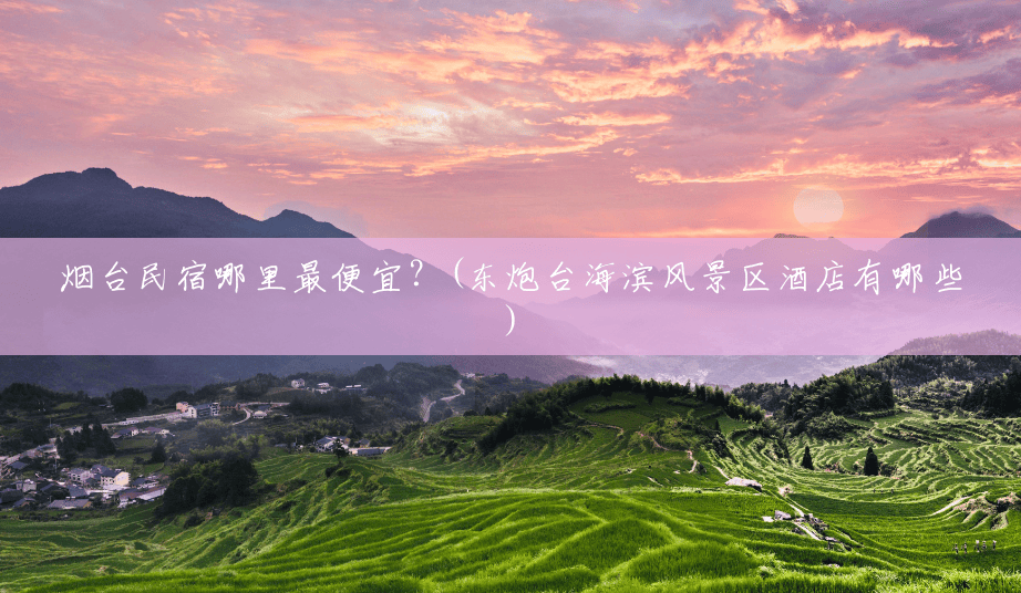 烟台民宿哪里最便宜？(东炮台海滨风景区酒店有哪些)
