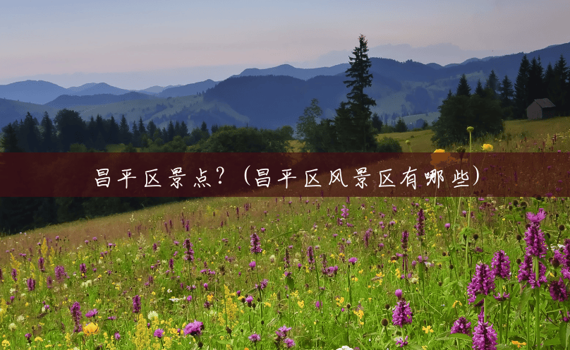 昌平区景点?(昌平区风景区有哪些) 昌平区景点?(昌平区风景区有哪些)