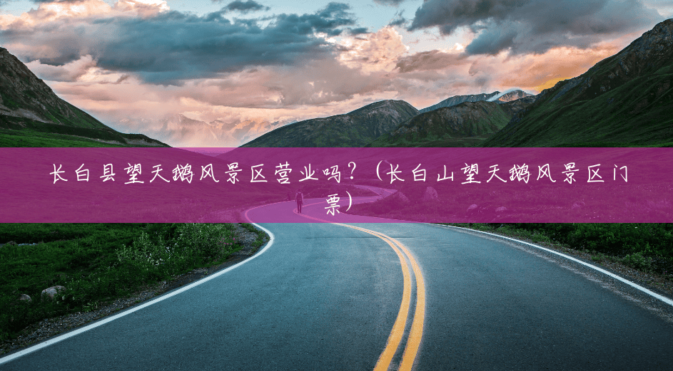 长白县望天鹅风景区营业吗?(长白山望天鹅风景区门票) 长白县望天鹅风景区营业吗?(长白山望天鹅风景区门票)