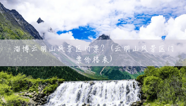 淄博云明山风景区门票?(云明山风景区门票价格表) 淄博云明山风景区门票?(云明山风景区门票价格表)