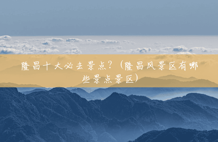 隆昌十大必去景点？(隆昌风景区有哪些景点景区)