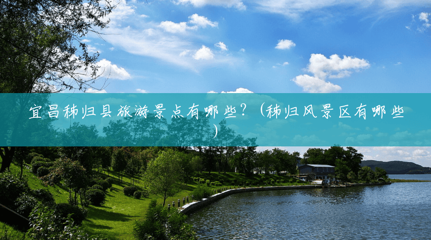 宜昌秭归县旅游景点有哪些?(秭归风景区有哪些) 宜昌秭归县旅游景点有哪些?(秭归风景区有哪些)