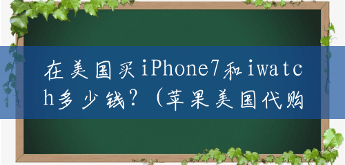 在美国买iPhone7和iwatch多少钱?(苹果美国代购多少钱) 在美国买iPhone7和iwatch多少钱?(苹果美国代购多少钱)